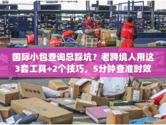 国际小包查询总踩坑？老跨境人用这3套工具+2个技巧，5分钟查准时效与成本
