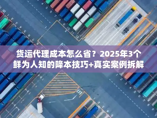 货运代理成本怎么省？2025年3个鲜为人知的降本技巧+真实案例拆解