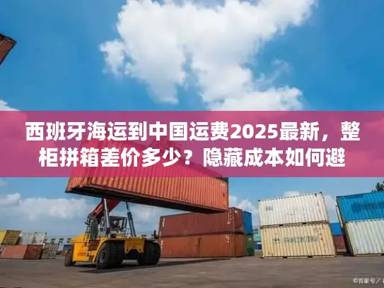 西班牙海运到中国运费2025最新，整柜拼箱差价多少？隐藏成本如何避坑？