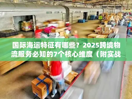国际海运特征有哪些？2025跨境物流服务必知的7个核心维度（附实战案例）