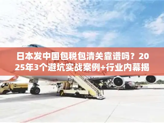 日本发中国包税包清关靠谱吗？2025年3个避坑实战案例+行业内幕揭秘