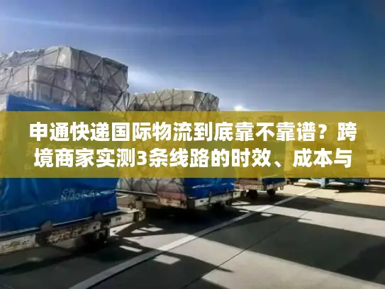 申通快递国际物流到底靠不靠谱？跨境商家实测3条线路的时效、成本与避坑指南
