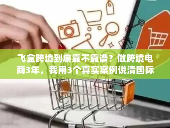 飞盒跨境到底靠不靠谱？做跨境电商3年，我用3个真实案例说清国际物流避坑逻辑