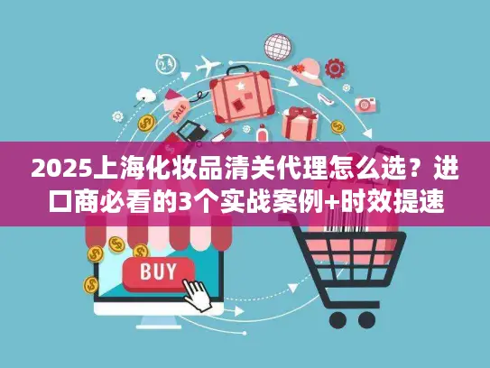 2025上海化妆品清关代理怎么选？进口商必看的3个实战案例+时效提速技巧