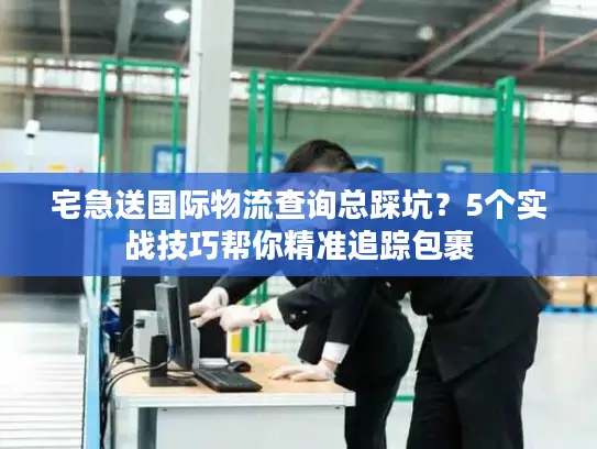 宅急送国际物流查询总踩坑？5个实战技巧帮你精准追踪包裹