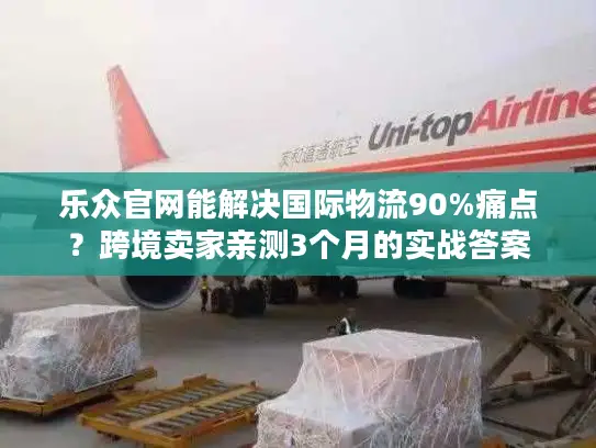 乐众官网能解决国际物流90%痛点？跨境卖家亲测3个月的实战答案