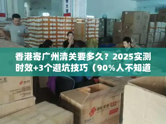 香港寄广州清关要多久？2025实测时效+3个避坑技巧（90%人不知道）
