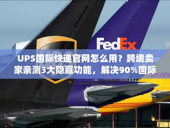 UPS国际快递官网怎么用？跨境卖家亲测3大隐藏功能，解决90%国际物流痛点