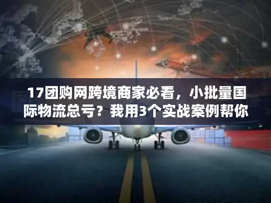 17团购网跨境商家必看，小批量国际物流总亏？我用3个实战案例帮你省出利润