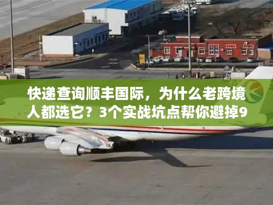 快递查询顺丰国际，为什么老跨境人都选它？3个实战坑点帮你避掉90%麻烦