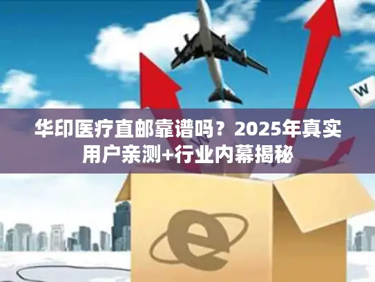 华印医疗直邮靠谱吗？2025年真实用户亲测+行业内幕揭秘