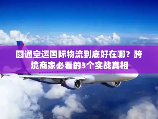 圆通空运国际物流到底好在哪？跨境商家必看的3个实战真相