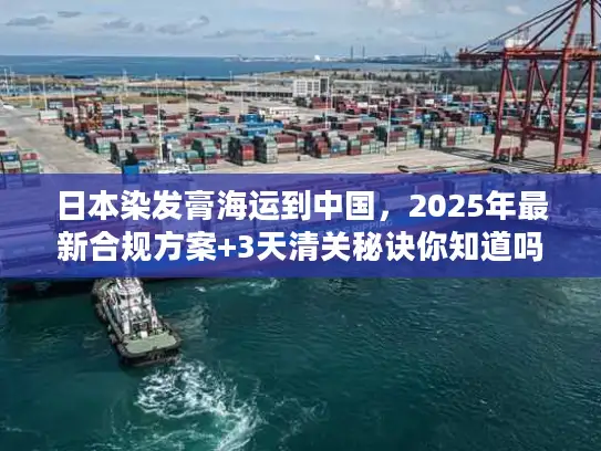 日本染发膏海运到中国，2025年最新合规方案+3天清关秘诀你知道吗？