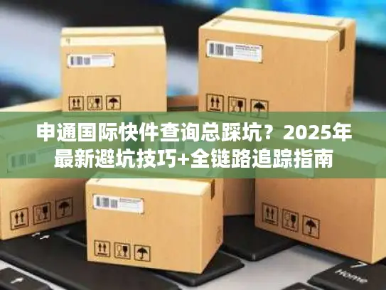 申通国际快件查询总踩坑？2025年最新避坑技巧+全链路追踪指南
