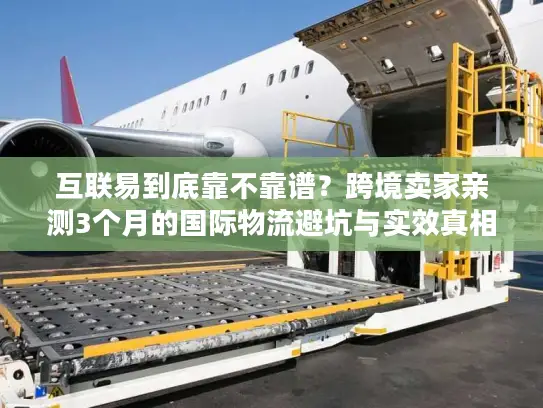 互联易到底靠不靠谱？跨境卖家亲测3个月的国际物流避坑与实效真相