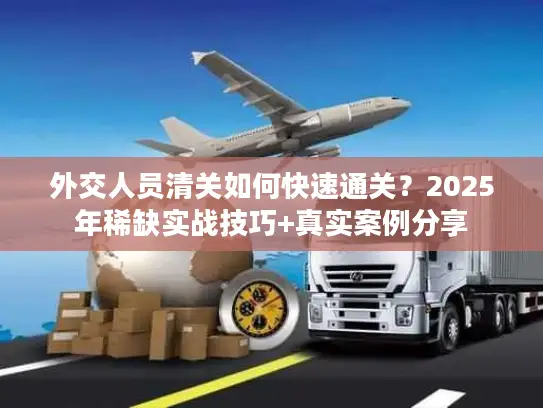 外交人员清关如何快速通关？2025年稀缺实战技巧+真实案例分享