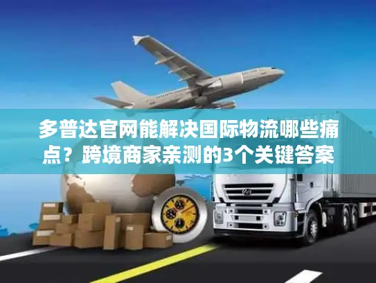 多普达官网能解决国际物流哪些痛点？跨境商家亲测的3个关键答案