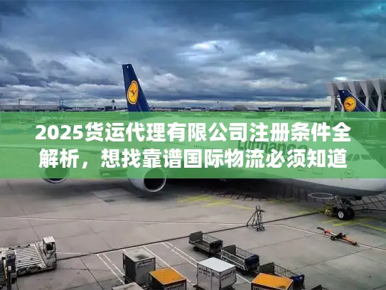 2025货运代理有限公司注册条件全解析，想找靠谱国际物流必须知道的5个隐藏门槛？