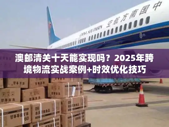 澳邮清关十天能实现吗？2025年跨境物流实战案例+时效优化技巧