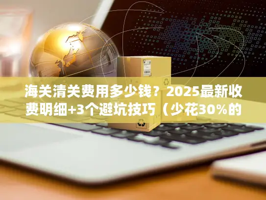海关清关费用多少钱？2025最新收费明细+3个避坑技巧（少花30%的实战方法）