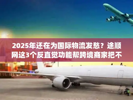 2025年还在为国际物流发愁？途顺网这3个反直觉功能帮跨境商家把不确定变成稳赚