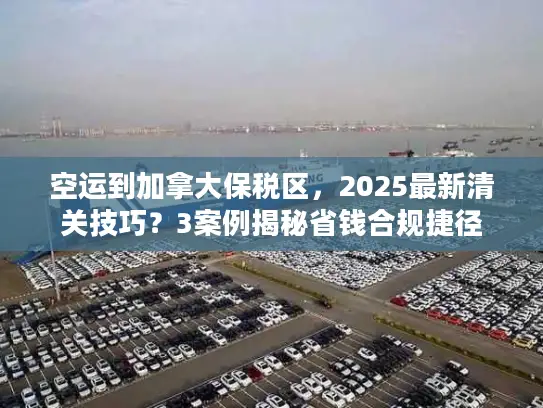 空运到加拿大保税区，2025最新清关技巧？3案例揭秘省钱合规捷径