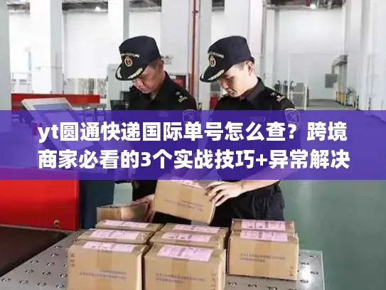yt圆通快递国际单号怎么查？跨境商家必看的3个实战技巧+异常解决指南