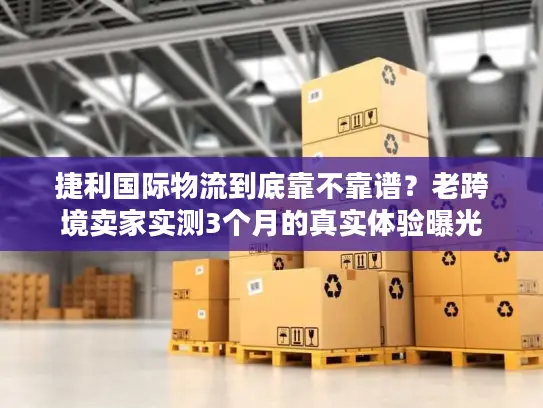 捷利国际物流到底靠不靠谱？老跨境卖家实测3个月的真实体验曝光