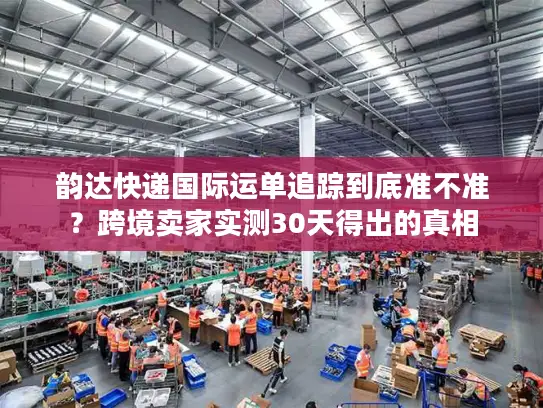 韵达快递国际运单追踪到底准不准？跨境卖家实测30天得出的真相