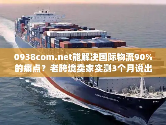 0938com.net能解决国际物流90%的痛点？老跨境卖家实测3个月说出真相