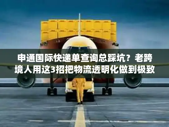 申通国际快递单查询总踩坑？老跨境人用这3招把物流透明化做到极致