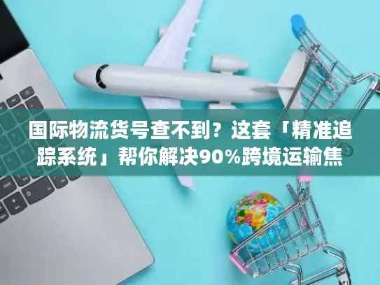 国际物流货号查不到？这套「精准追踪系统」帮你解决90%跨境运输焦虑