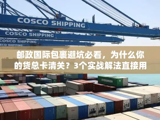 邮政国际包裹避坑必看，为什么你的货总卡清关？3个实战解法直接用