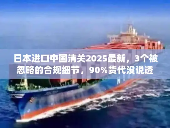 日本进口中国清关2025最新，3个被忽略的合规细节，90%货代没说透？