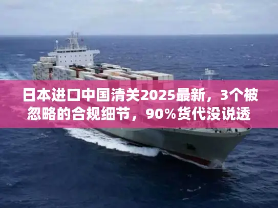 日本进口中国清关2025最新，3个被忽略的合规细节，90%货代没说透？