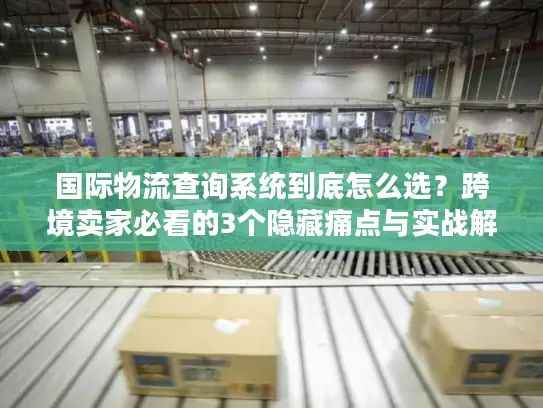 国际物流查询系统到底怎么选？跨境卖家必看的3个隐藏痛点与实战解法