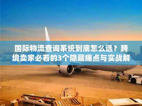 国际物流查询系统到底怎么选？跨境卖家必看的3个隐藏痛点与实战解法