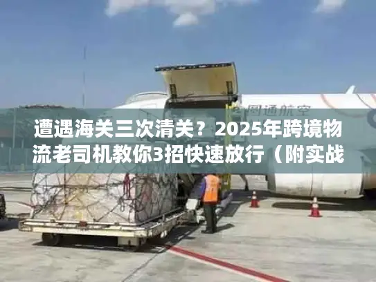 遭遇海关三次清关？2025年跨境物流老司机教你3招快速放行（附实战案例）