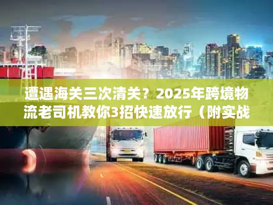 遭遇海关三次清关？2025年跨境物流老司机教你3招快速放行（附实战案例）