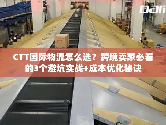 CTT国际物流怎么选？跨境卖家必看的3个避坑实战+成本优化秘诀