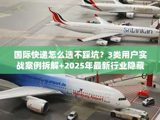 国际快递怎么选不踩坑？3类用户实战案例拆解+2025年最新行业隐藏规则
