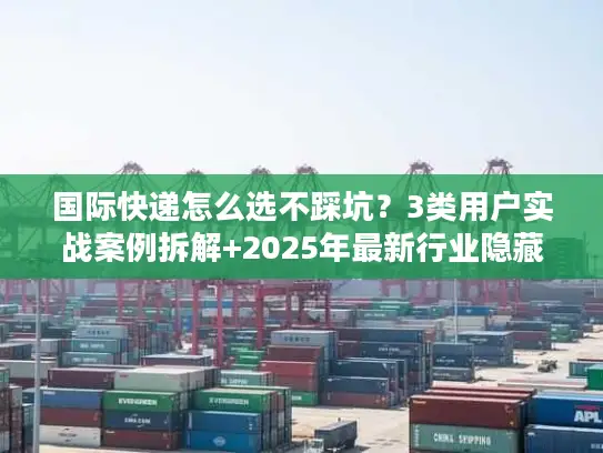 国际快递怎么选不踩坑？3类用户实战案例拆解+2025年最新行业隐藏规则