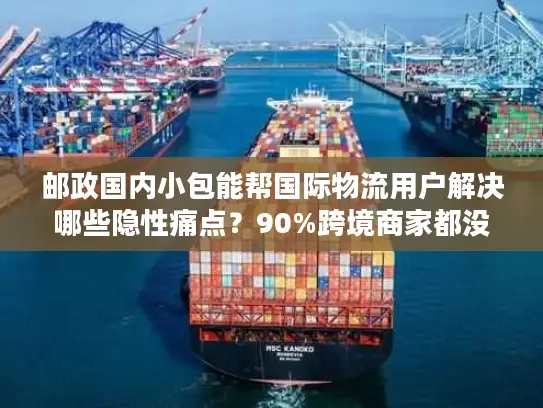 邮政国内小包能帮国际物流用户解决哪些隐性痛点？90%跨境商家都没意识到