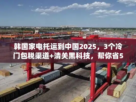 韩国家电托运到中国2025，3个冷门包税渠道+清关黑科技，帮你省50%运费？