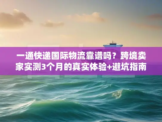 一通快递国际物流靠谱吗？跨境卖家实测3个月的真实体验+避坑指南