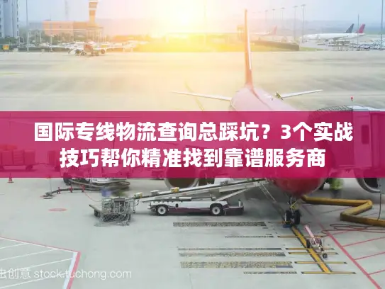 国际专线物流查询总踩坑？3个实战技巧帮你精准找到靠谱服务商