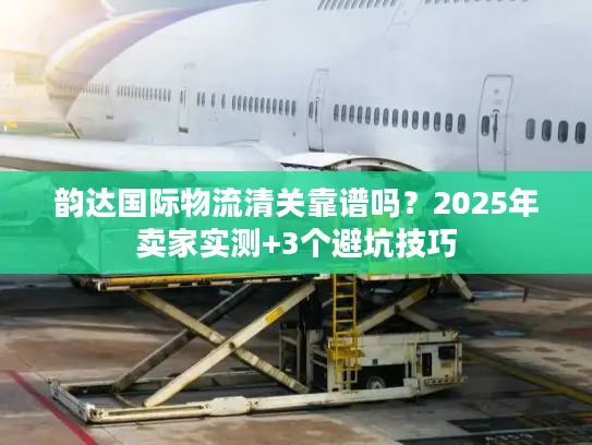 韵达国际物流清关靠谱吗？2025年卖家实测+3个避坑技巧