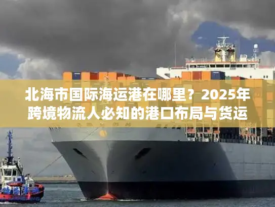 北海市国际海运港在哪里？2025年跨境物流人必知的港口布局与货运实战干货