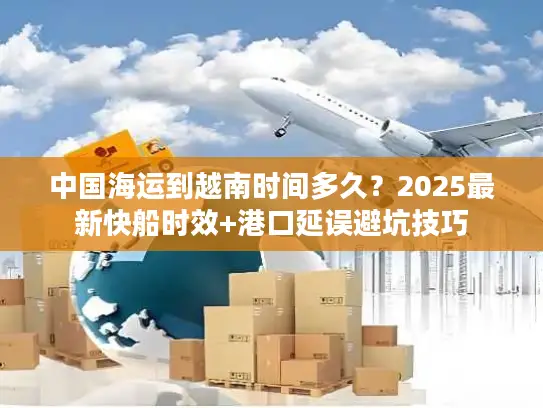 中国海运到越南时间多久？2025最新快船时效+港口延误避坑技巧