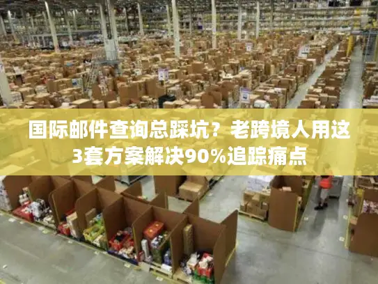 国际邮件查询总踩坑？老跨境人用这3套方案解决90%追踪痛点